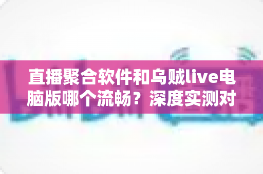 直播聚合软件和乌贼live电脑版哪个流畅?深度实测对比帮你选对看播工具 直播聚合软件和乌贼live电脑版哪个流畅?深度实测对比帮你选对看播工具