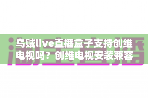 乌贼live直播盒子支持创维电视吗?创维电视安装兼容性与使用全解析 乌贼live直播盒子支持创维电视吗?创维电视安装兼容性与使用全解析