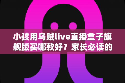 小孩用乌贼live直播盒子旗舰版买哪款好?家长必读的完整选购指南与型号深度对比 小孩用乌贼live直播盒子旗舰版买哪款好?家长必读的完整选购指南与型号深度对比