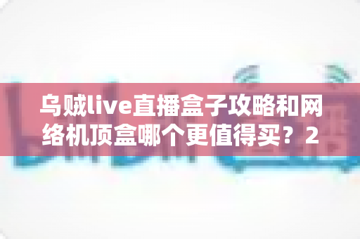 乌贼live直播盒子攻略和网络机顶盒哪个更值得买？2025家庭影音设备选购终极指南