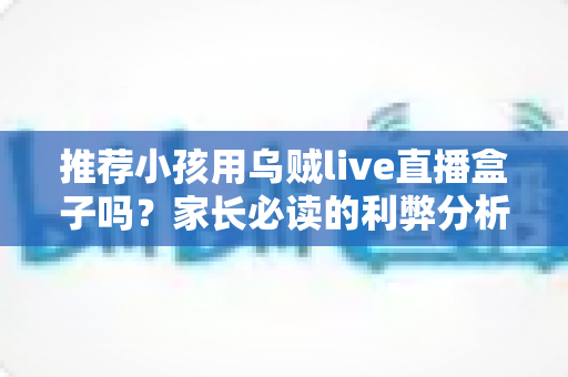 推荐小孩用乌贼live直播盒子吗?家长必读的利弊分析与安全使用指南 推荐小孩用乌贼live直播盒子吗?家长必读的利弊分析与安全使用指南