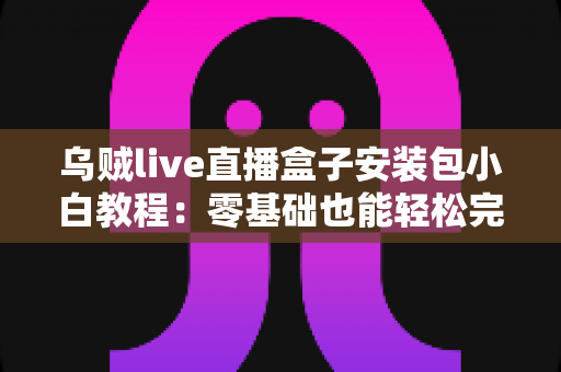 乌贼live直播盒子安装包小白教程:零基础也能轻松完成的安装与使用全指南 乌贼live直播盒子安装包小白教程:零基础也能轻松完成的安装与使用全指南