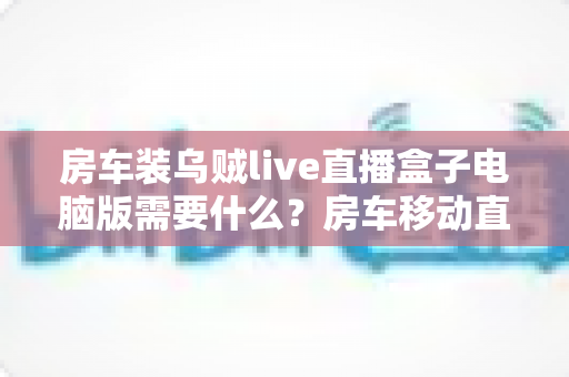 房车装乌贼live直播盒子电脑版需要什么?房车移动直播全套硬件配置、网络与安装条件一站式指南 房车装乌贼live直播盒子电脑版需要什么?房车移动直播全套硬件配置、网络与安装条件一站式指南