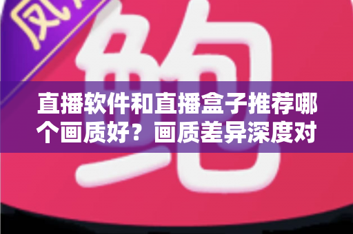 直播软件和直播盒子推荐哪个画质好？画质差异深度对比与选购实用指南