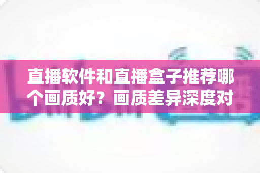 直播软件和直播盒子推荐哪个画质好？画质差异深度对比与选购实用指南