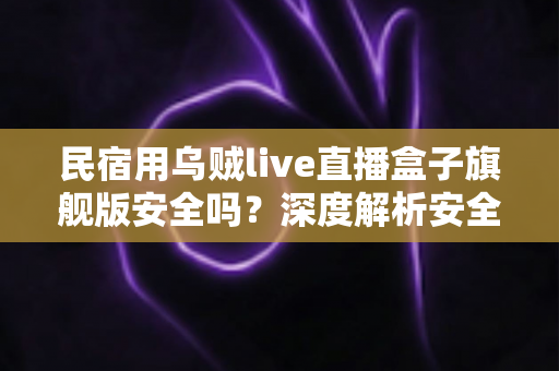民宿用乌贼live直播盒子旗舰版安全吗?深度解析安全性、合规风险与正确使用指南 民宿用乌贼live直播盒子旗舰版安全吗?深度解析安全性、合规风险与正确使用指南