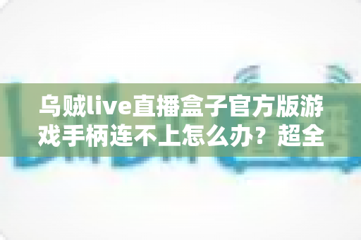乌贼live直播盒子官方版游戏手柄连不上怎么办？超全排查指南助你秒速恢复畅玩体验