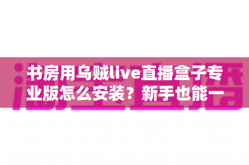 书房用乌贼live直播盒子专业版怎么安装?新手也能一次成功的完整安装与设置教程 书房用乌贼live直播盒子专业版怎么安装?新手也能一次成功的完整安装与设置教程