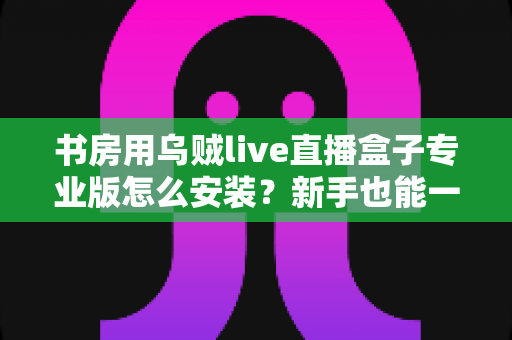 书房用乌贼live直播盒子专业版怎么安装?新手也能一次成功的完整安装与设置教程 书房用乌贼live直播盒子专业版怎么安装?新手也能一次成功的完整安装与设置教程