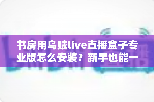 书房用乌贼live直播盒子专业版怎么安装？新手也能一次成功的完整安装与设置教程