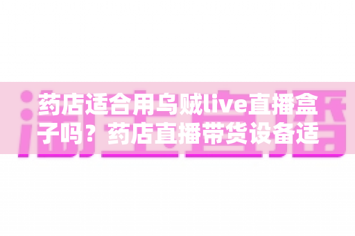 药店适合用乌贼live直播盒子吗?药店直播带货设备适配度、合规要点与实操全解析 药店适合用乌贼live直播盒子吗?药店直播带货设备适配度、合规要点与实操全解析