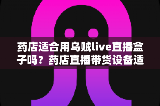 药店适合用乌贼live直播盒子吗?药店直播带货设备适配度、合规要点与实操全解析 药店适合用乌贼live直播盒子吗?药店直播带货设备适配度、合规要点与实操全解析