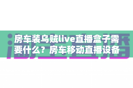 房车装乌贼live直播盒子需要什么?房车移动直播设备全攻略助你轻松开播 房车装乌贼live直播盒子需要什么?房车移动直播设备全攻略助你轻松开播