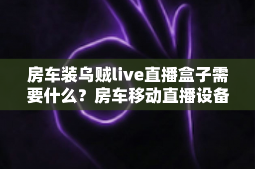 房车装乌贼live直播盒子需要什么？房车移动直播设备全攻略助你轻松开播