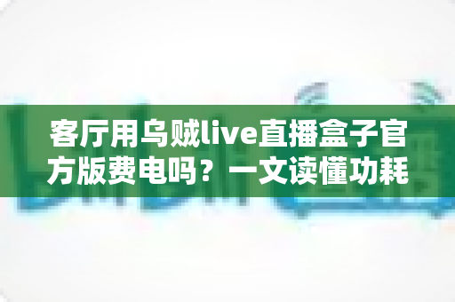 客厅用乌贼live直播盒子官方版费电吗?一文读懂功耗真相与省电技巧 客厅用乌贼live直播盒子官方版费电吗?一文读懂功耗真相与省电技巧