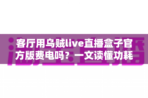 客厅用乌贼live直播盒子官方版费电吗?一文读懂功耗真相与省电技巧 客厅用乌贼live直播盒子官方版费电吗?一文读懂功耗真相与省电技巧