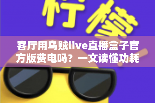 客厅用乌贼live直播盒子官方版费电吗？一文读懂功耗真相与省电技巧
