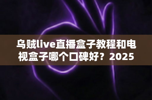 乌贼live直播盒子教程和电视盒子哪个口碑好?2025最新选购与使用全攻略 乌贼live直播盒子教程和电视盒子哪个口碑好?2025最新选购与使用全攻略