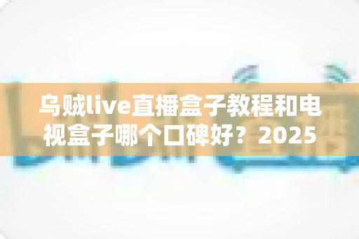 乌贼live直播盒子教程和电视盒子哪个口碑好?2025最新选购与使用全攻略 乌贼live直播盒子教程和电视盒子哪个口碑好?2025最新选购与使用全攻略