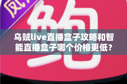 乌贼live直播盒子攻略和智能直播盒子哪个价格更低？全网低价对比与选购避坑指南