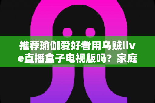推荐瑜伽爱好者用乌贼live直播盒子电视版吗?家庭大屏跟练设备的深度解析与选购指南 推荐瑜伽爱好者用乌贼live直播盒子电视版吗?家庭大屏跟练设备的深度解析与选购指南