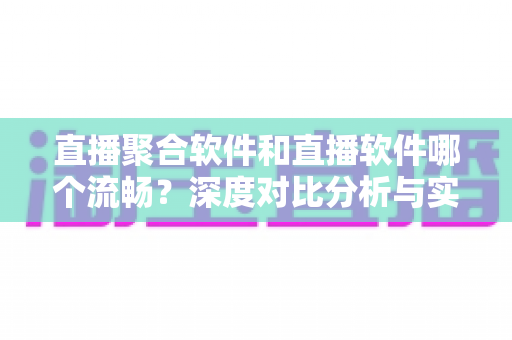 直播聚合软件和直播软件哪个流畅？深度对比分析与实用选购指南