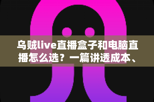 乌贼live直播盒子和电脑直播怎么选？一篇讲透成本、画质与适用人群的直播设备选购指南