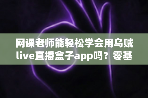 网课老师能轻松学会用乌贼live直播盒子app吗?零基础快速上手指南与实操经验分享 网课老师能轻松学会用乌贼live直播盒子app吗?零基础快速上手指南与实操经验分享