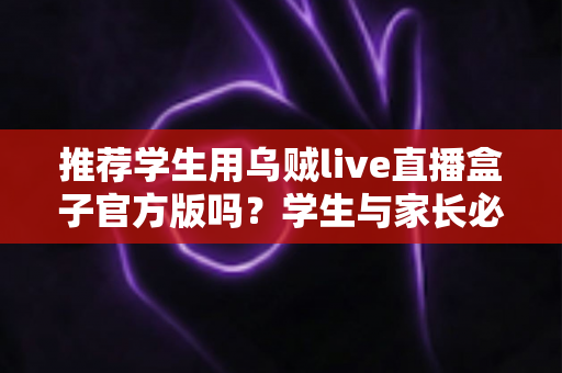 推荐学生用乌贼live直播盒子官方版吗？学生与家长必读的全面安全使用指南
