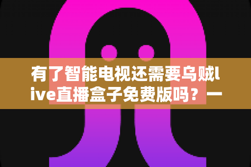 有了智能电视还需要乌贼live直播盒子免费版吗?一篇看懂智能电视与直播盒子如何取舍的全指南 有了智能电视还需要乌贼live直播盒子免费版吗?一篇看懂智能电视与直播盒子如何取舍的全指南