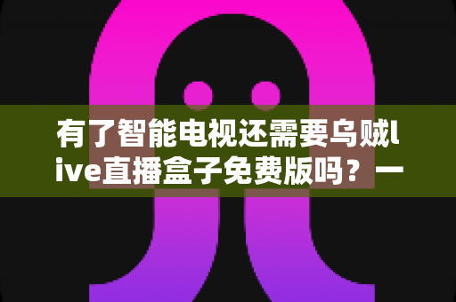 有了智能电视还需要乌贼live直播盒子免费版吗?一篇看懂智能电视与直播盒子如何取舍的全指南 有了智能电视还需要乌贼live直播盒子免费版吗?一篇看懂智能电视与直播盒子如何取舍的全指南