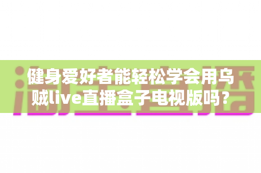 健身爱好者能轻松学会用乌贼live直播盒子电视版吗？零基础也能快速上手的全攻略