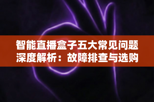 智能直播盒子五大常见问题深度解析:故障排查与选购避坑一站式指南 智能直播盒子五大常见问题深度解析:故障排查与选购避坑一站式指南
