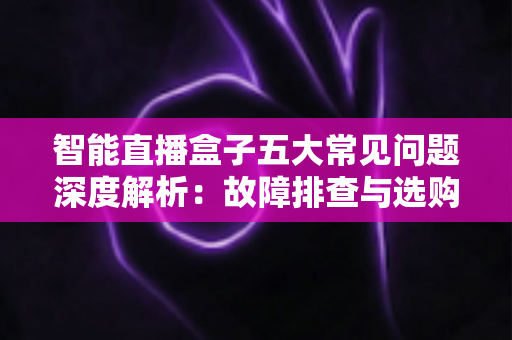 智能直播盒子五大常见问题深度解析：故障排查与选购避坑一站式指南