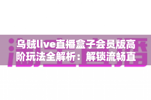 乌贼live直播盒子会员版高阶玩法全解析:解锁流畅直播体验的进阶实用指南 乌贼live直播盒子会员版高阶玩法全解析:解锁流畅直播体验的进阶实用指南