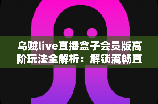乌贼live直播盒子会员版高阶玩法全解析：解锁流畅直播体验的进阶实用指南