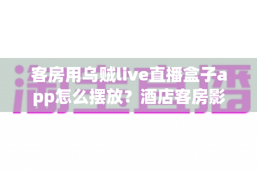 客房用乌贼live直播盒子app怎么摆放?酒店客房影音布置与App管理实用指南 客房用乌贼live直播盒子app怎么摆放?酒店客房影音布置与App管理实用指南