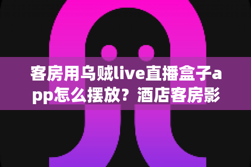 客房用乌贼live直播盒子app怎么摆放?酒店客房影音布置与App管理实用指南 客房用乌贼live直播盒子app怎么摆放?酒店客房影音布置与App管理实用指南