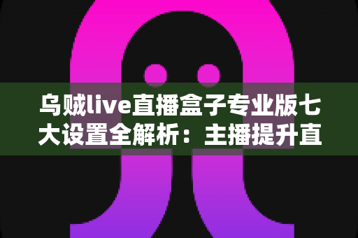 乌贼live直播盒子专业版七大设置全解析：主播提升直播间品质的实战调优指南