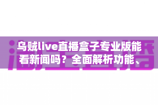 乌贼live直播盒子专业版能看新闻吗？全面解析功能、用法与注意事项