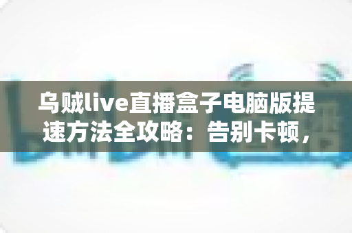 乌贼live直播盒子电脑版提速方法全攻略：告别卡顿，畅享丝滑直播体验
