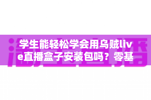 学生能轻松学会用乌贼live直播盒子安装包吗?零基础也能快速上手的完整入门指南 学生能轻松学会用乌贼live直播盒子安装包吗?零基础也能快速上手的完整入门指南