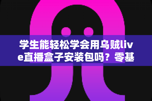 学生能轻松学会用乌贼live直播盒子安装包吗？零基础也能快速上手的完整入门指南