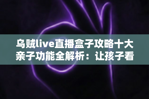 乌贼live直播盒子攻略十大亲子功能全解析:让孩子看得开心、家长管得安心的家庭娱乐指南 乌贼live直播盒子攻略十大亲子功能全解析:让孩子看得开心、家长管得安心的家庭娱乐指南