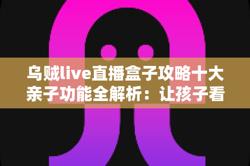 乌贼live直播盒子攻略十大亲子功能全解析：让孩子看得开心、家长管得安心的家庭娱乐指南