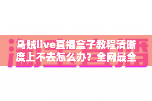 乌贼live直播盒子教程清晰度上不去怎么办?全网最全排查指南与画质优化技巧,助你轻松开启高清直播 乌贼live直播盒子教程清晰度上不去怎么办?全网最全排查指南与画质优化技巧,助你轻松开启高清直播