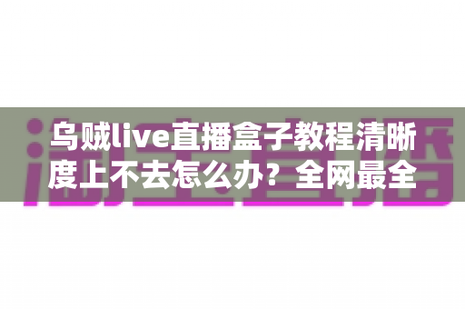 乌贼live直播盒子教程清晰度上不去怎么办？全网最全排查指南与画质优化技巧，助你轻松开启高清直播