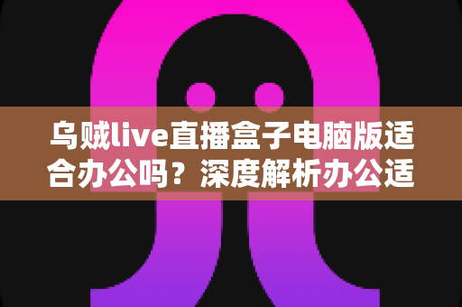 乌贼live直播盒子电脑版适合办公吗？深度解析办公适用性与实际使用体验全指南