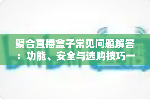 聚合直播盒子常见问题解答:功能、安全与选购技巧一文全掌握 聚合直播盒子常见问题解答:功能、安全与选购技巧一文全掌握