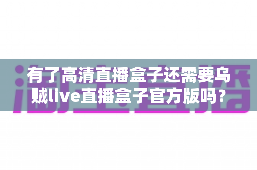 有了高清直播盒子还需要乌贼live直播盒子官方版吗？一文读懂直播设备的选择与搭配